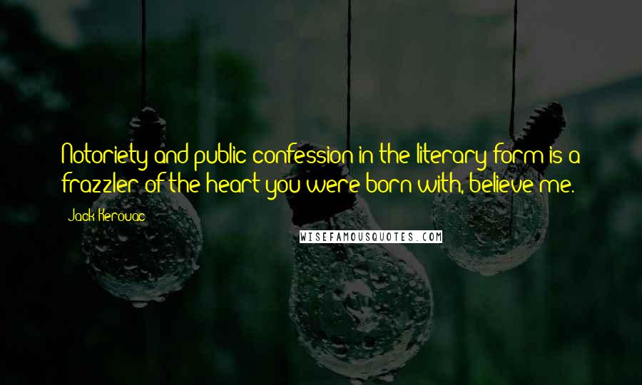 Jack Kerouac Quotes: Notoriety and public confession in the literary form is a frazzler of the heart you were born with, believe me.