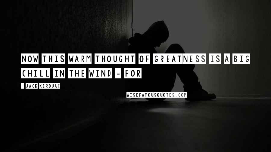 Jack Kerouac Quotes: Now this warm thought of greatness is a big chill in the wind - for