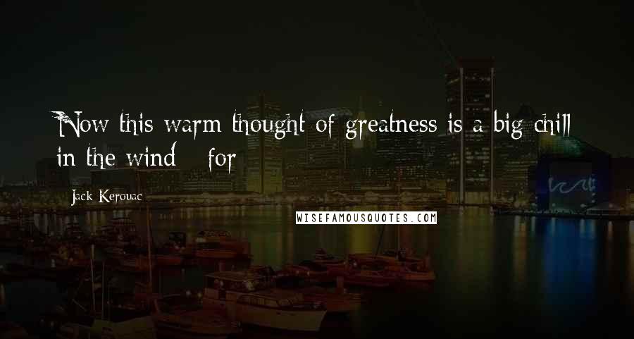 Jack Kerouac Quotes: Now this warm thought of greatness is a big chill in the wind - for