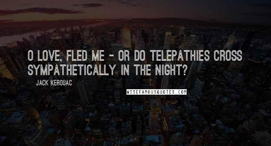 Jack Kerouac Quotes: O love, fled me - or do telepathies cross sympathetically in the night?