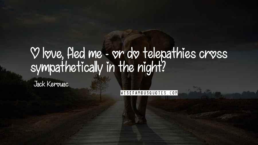 Jack Kerouac Quotes: O love, fled me - or do telepathies cross sympathetically in the night?