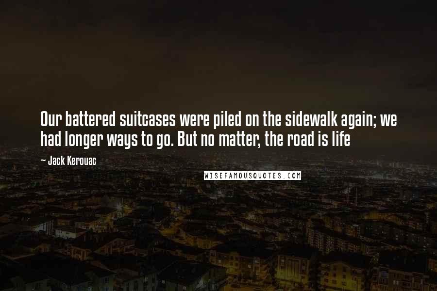 Jack Kerouac Quotes: Our battered suitcases were piled on the sidewalk again; we had longer ways to go. But no matter, the road is life