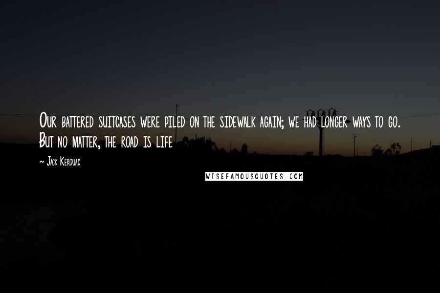 Jack Kerouac Quotes: Our battered suitcases were piled on the sidewalk again; we had longer ways to go. But no matter, the road is life