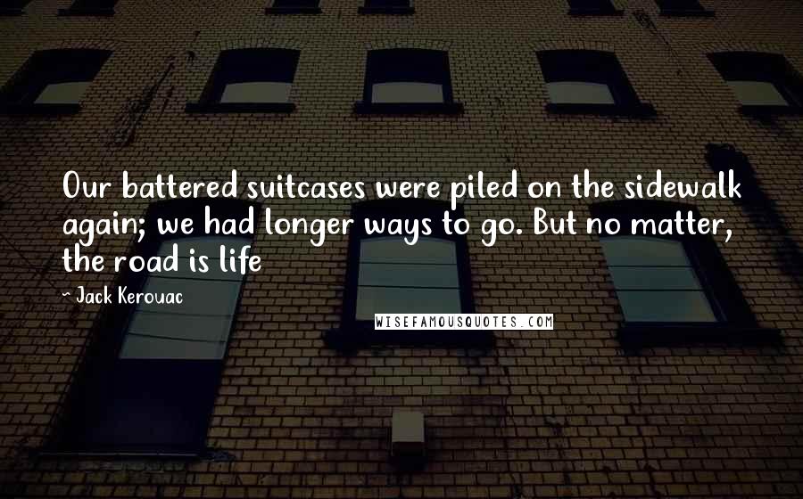 Jack Kerouac Quotes: Our battered suitcases were piled on the sidewalk again; we had longer ways to go. But no matter, the road is life
