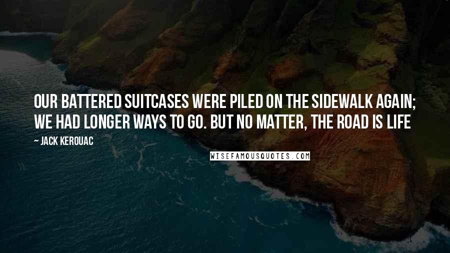 Jack Kerouac Quotes: Our battered suitcases were piled on the sidewalk again; we had longer ways to go. But no matter, the road is life