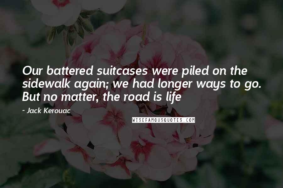 Jack Kerouac Quotes: Our battered suitcases were piled on the sidewalk again; we had longer ways to go. But no matter, the road is life