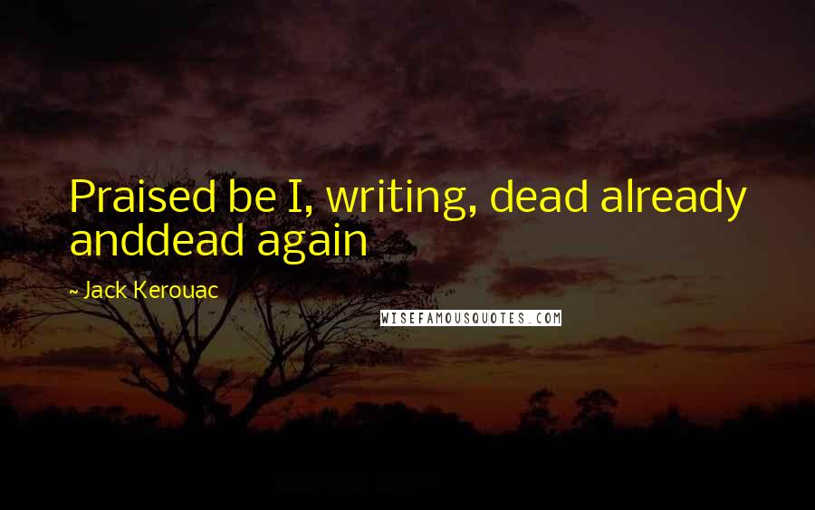 Jack Kerouac Quotes: Praised be I, writing, dead already anddead again