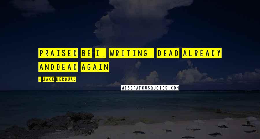 Jack Kerouac Quotes: Praised be I, writing, dead already anddead again