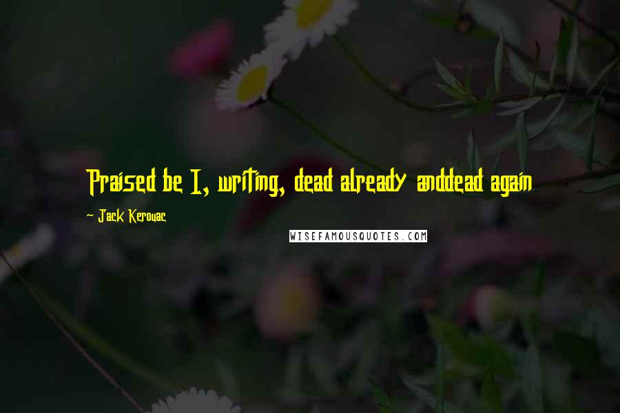 Jack Kerouac Quotes: Praised be I, writing, dead already anddead again