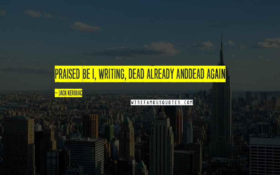 Jack Kerouac Quotes: Praised be I, writing, dead already anddead again