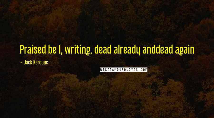 Jack Kerouac Quotes: Praised be I, writing, dead already anddead again
