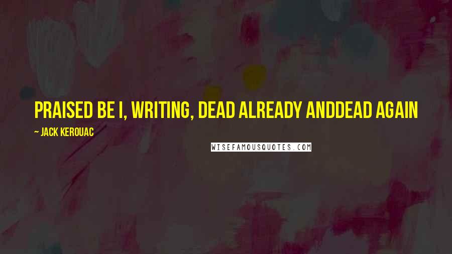 Jack Kerouac Quotes: Praised be I, writing, dead already anddead again