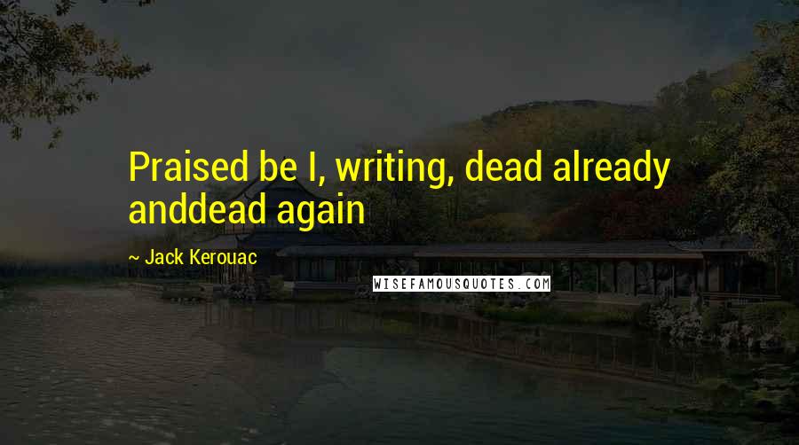 Jack Kerouac Quotes: Praised be I, writing, dead already anddead again