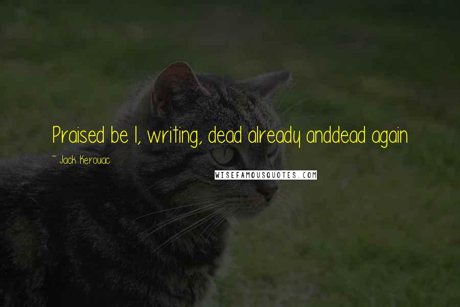 Jack Kerouac Quotes: Praised be I, writing, dead already anddead again