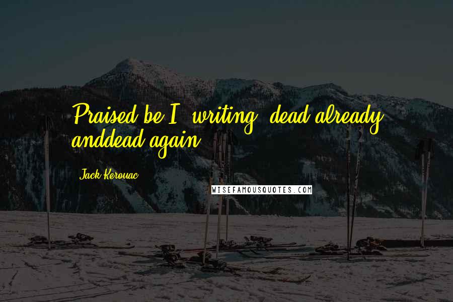 Jack Kerouac Quotes: Praised be I, writing, dead already anddead again