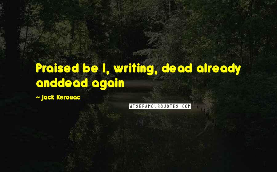 Jack Kerouac Quotes: Praised be I, writing, dead already anddead again