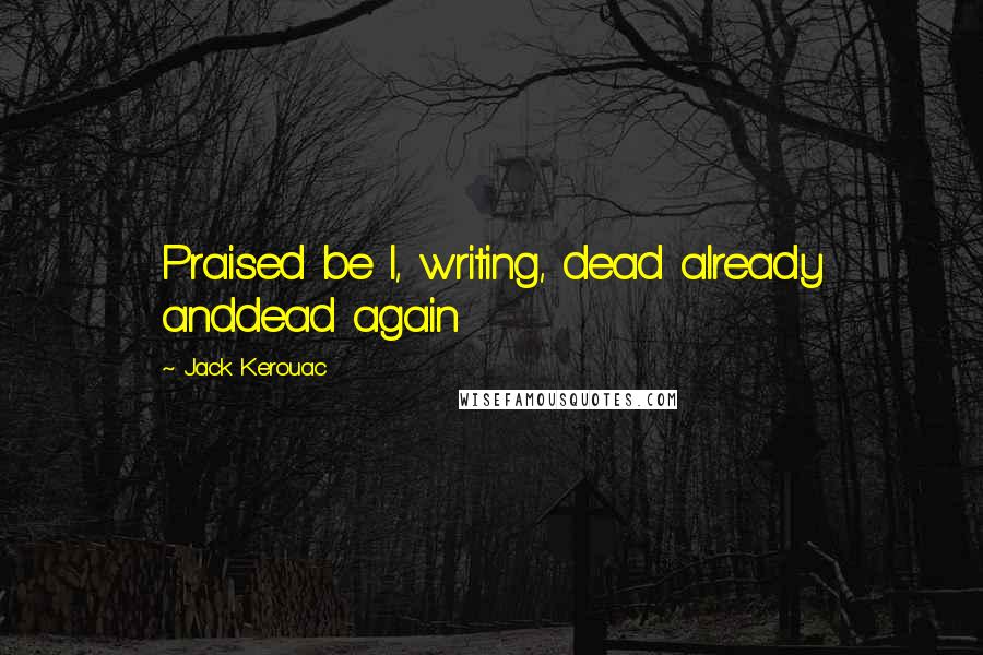 Jack Kerouac Quotes: Praised be I, writing, dead already anddead again