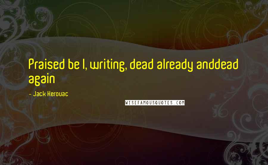 Jack Kerouac Quotes: Praised be I, writing, dead already anddead again