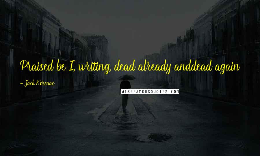 Jack Kerouac Quotes: Praised be I, writing, dead already anddead again