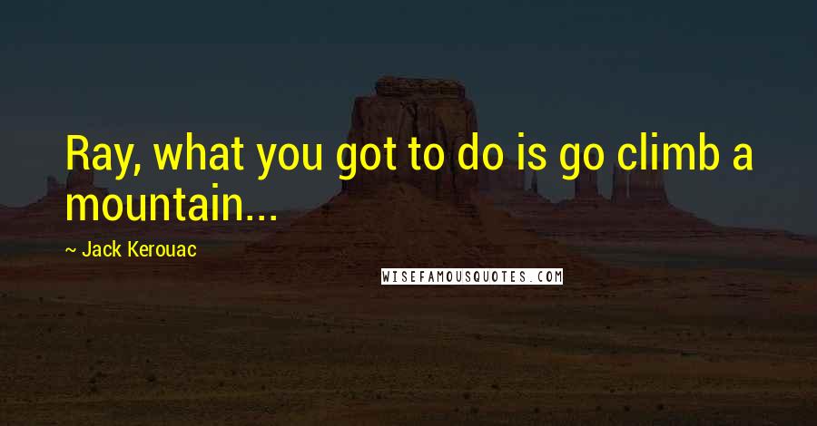 Jack Kerouac Quotes: Ray, what you got to do is go climb a mountain...