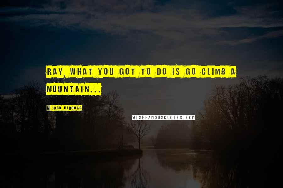 Jack Kerouac Quotes: Ray, what you got to do is go climb a mountain...