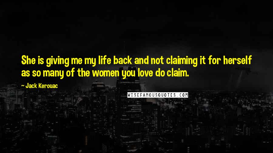 Jack Kerouac Quotes: She is giving me my life back and not claiming it for herself as so many of the women you love do claim.