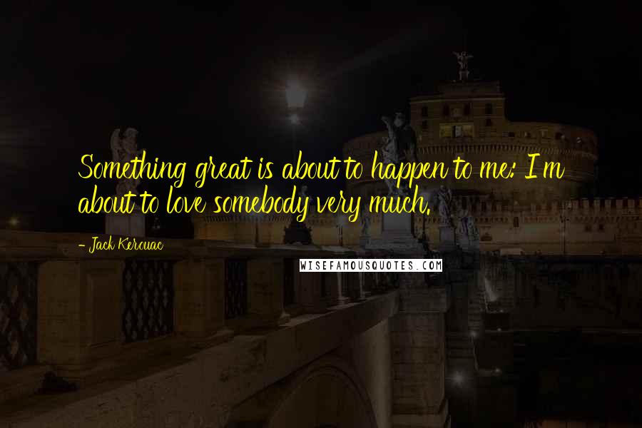 Jack Kerouac Quotes: Something great is about to happen to me: I'm about to love somebody very much.