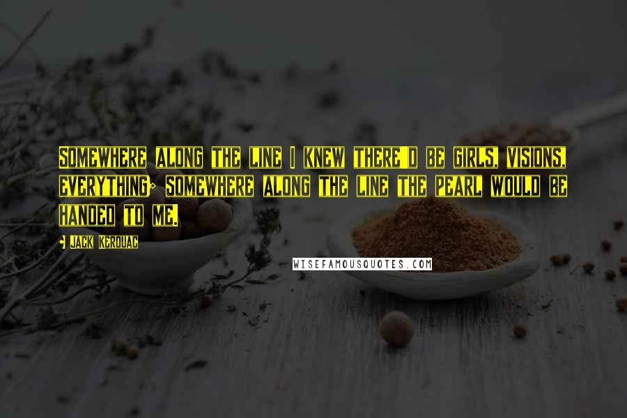 Jack Kerouac Quotes: Somewhere along the line I knew there'd be girls, visions, everything; somewhere along the line the pearl would be handed to me.