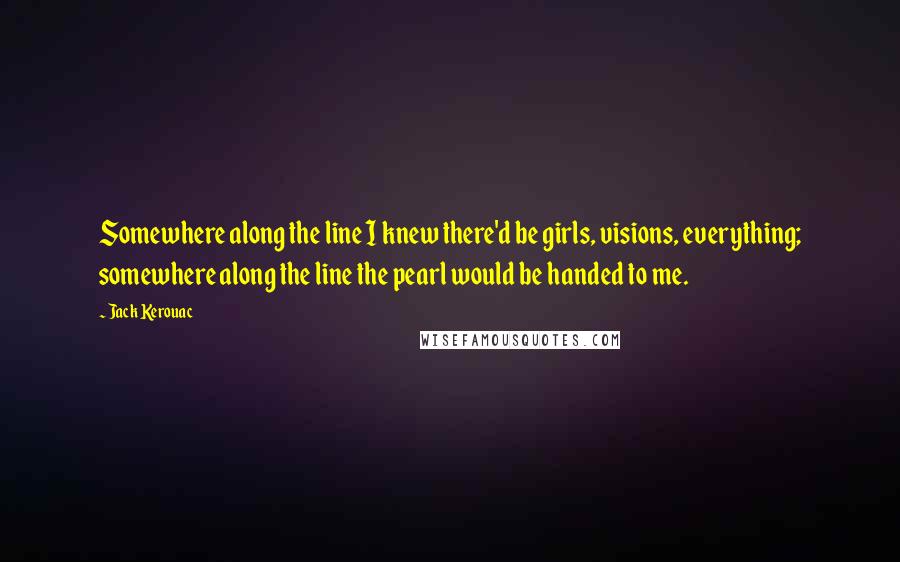 Jack Kerouac Quotes: Somewhere along the line I knew there'd be girls, visions, everything; somewhere along the line the pearl would be handed to me.