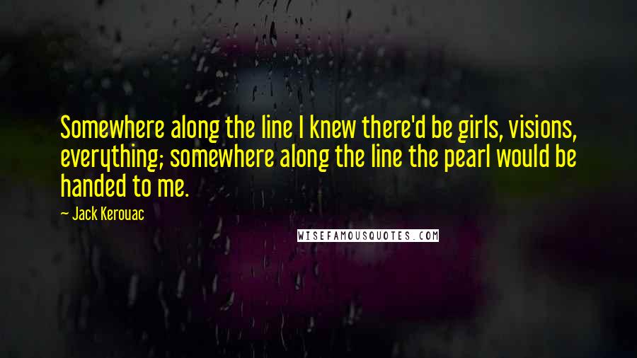 Jack Kerouac Quotes: Somewhere along the line I knew there'd be girls, visions, everything; somewhere along the line the pearl would be handed to me.