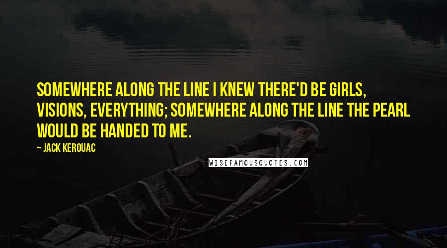 Jack Kerouac Quotes: Somewhere along the line I knew there'd be girls, visions, everything; somewhere along the line the pearl would be handed to me.