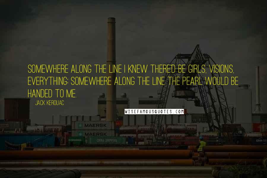 Jack Kerouac Quotes: Somewhere along the line I knew there'd be girls, visions, everything; somewhere along the line the pearl would be handed to me.