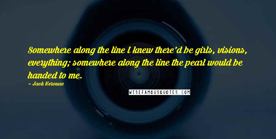 Jack Kerouac Quotes: Somewhere along the line I knew there'd be girls, visions, everything; somewhere along the line the pearl would be handed to me.