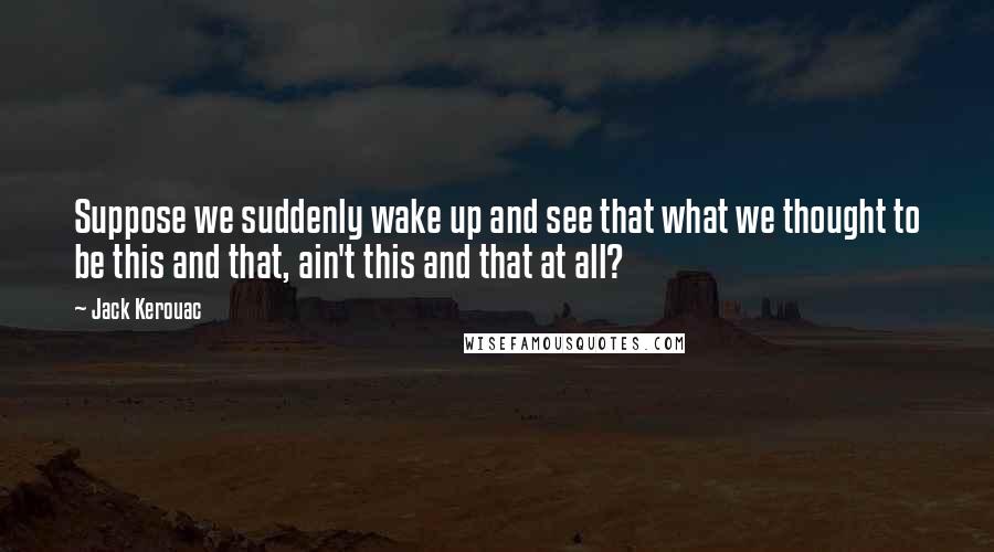 Jack Kerouac Quotes: Suppose we suddenly wake up and see that what we thought to be this and that, ain't this and that at all?