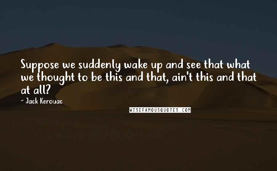 Jack Kerouac Quotes: Suppose we suddenly wake up and see that what we thought to be this and that, ain't this and that at all?