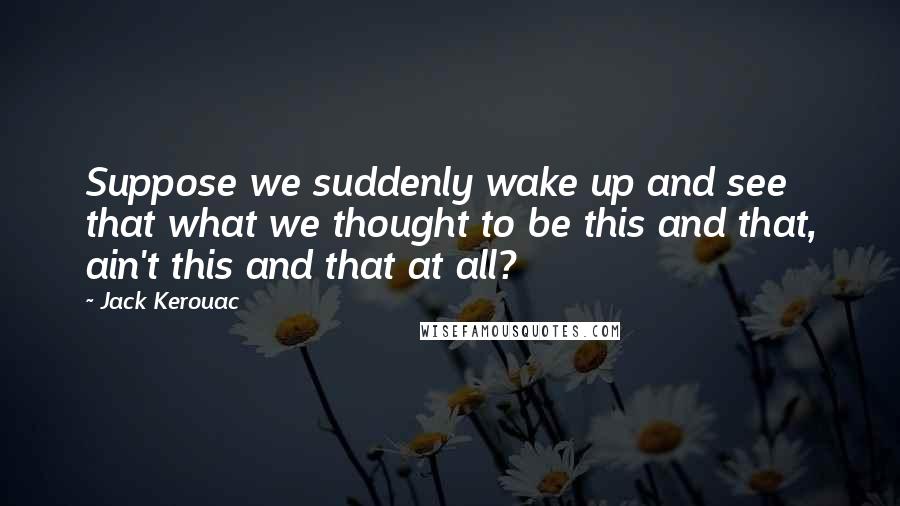 Jack Kerouac Quotes: Suppose we suddenly wake up and see that what we thought to be this and that, ain't this and that at all?