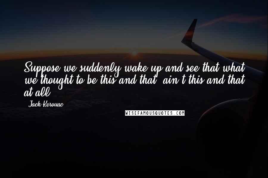 Jack Kerouac Quotes: Suppose we suddenly wake up and see that what we thought to be this and that, ain't this and that at all?