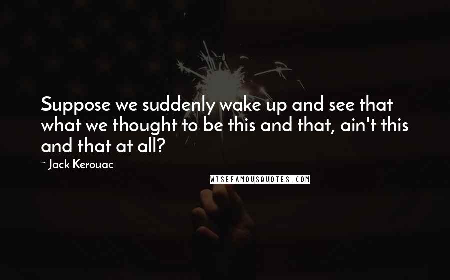 Jack Kerouac Quotes: Suppose we suddenly wake up and see that what we thought to be this and that, ain't this and that at all?