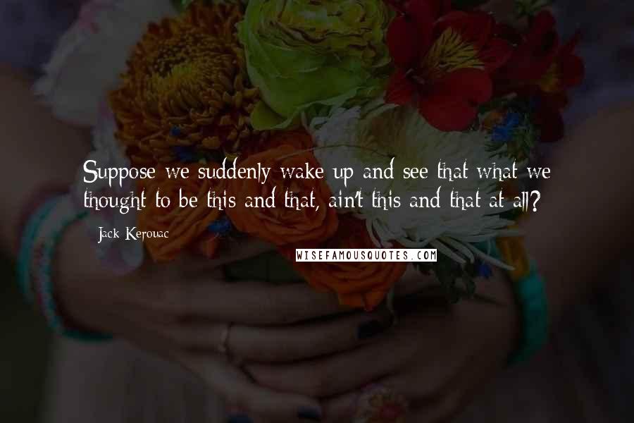 Jack Kerouac Quotes: Suppose we suddenly wake up and see that what we thought to be this and that, ain't this and that at all?