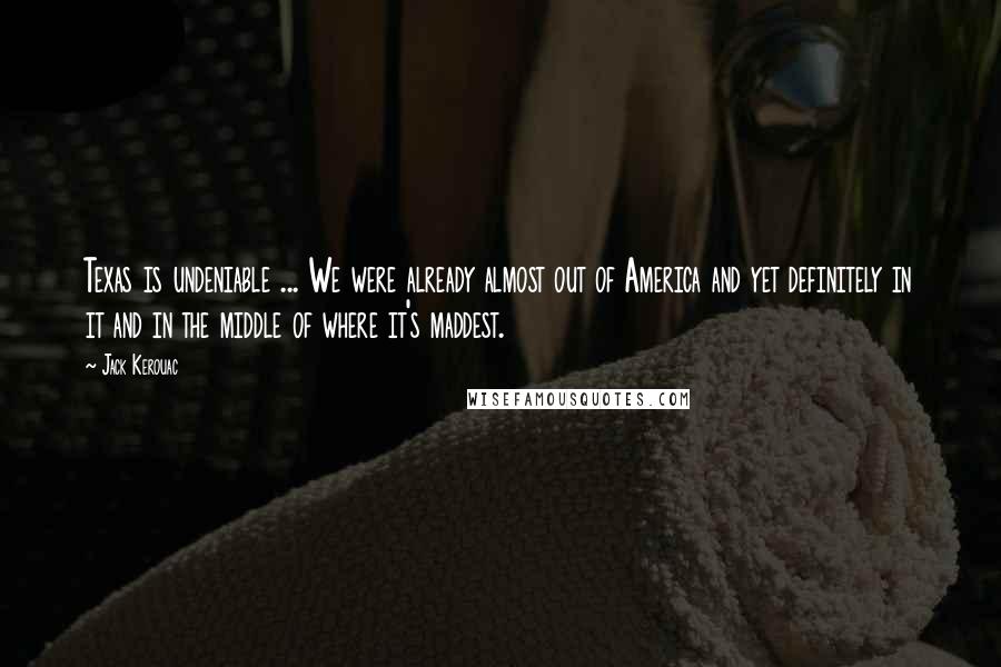 Jack Kerouac Quotes: Texas is undeniable ... We were already almost out of America and yet definitely in it and in the middle of where it's maddest.