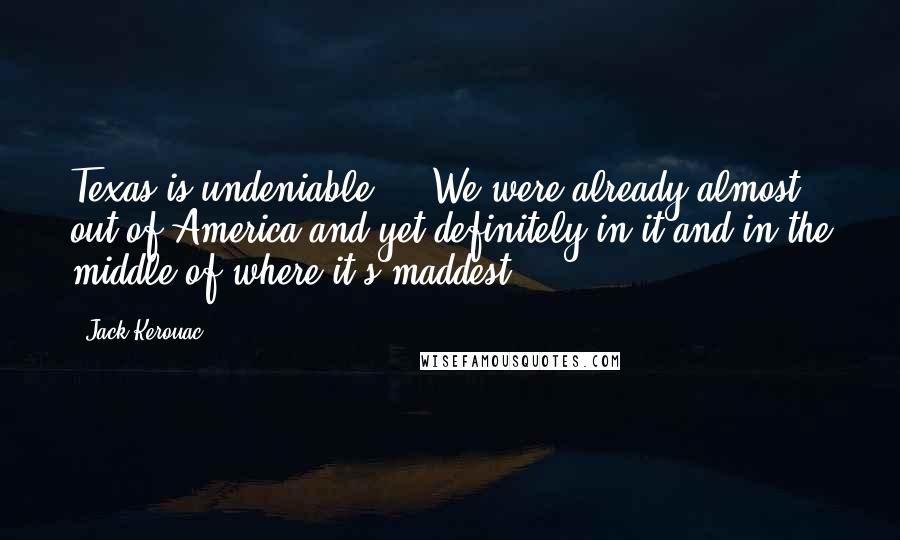 Jack Kerouac Quotes: Texas is undeniable ... We were already almost out of America and yet definitely in it and in the middle of where it's maddest.