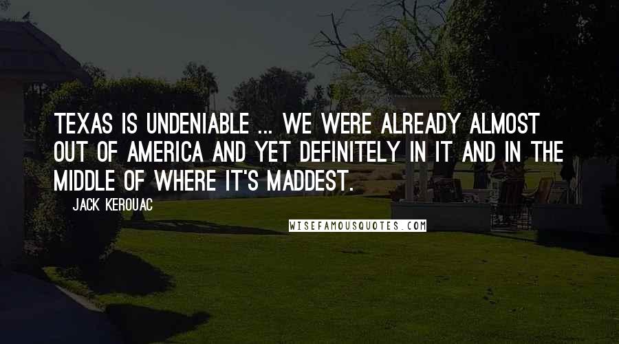 Jack Kerouac Quotes: Texas is undeniable ... We were already almost out of America and yet definitely in it and in the middle of where it's maddest.