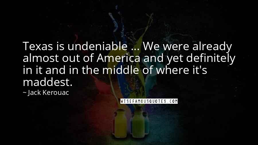 Jack Kerouac Quotes: Texas is undeniable ... We were already almost out of America and yet definitely in it and in the middle of where it's maddest.