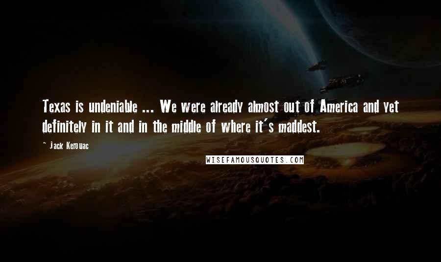 Jack Kerouac Quotes: Texas is undeniable ... We were already almost out of America and yet definitely in it and in the middle of where it's maddest.