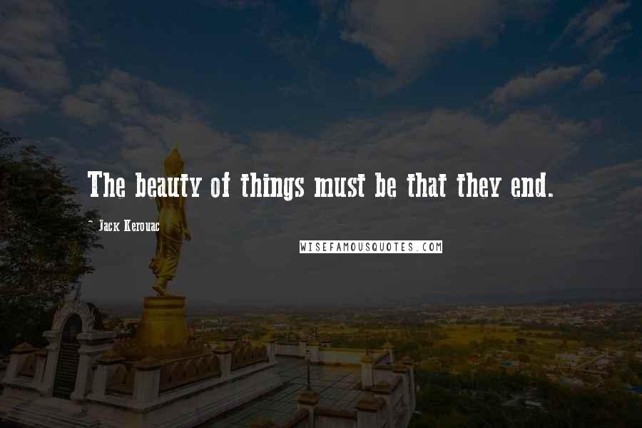 Jack Kerouac Quotes: The beauty of things must be that they end.