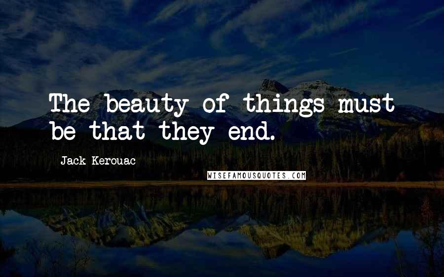 Jack Kerouac Quotes: The beauty of things must be that they end.