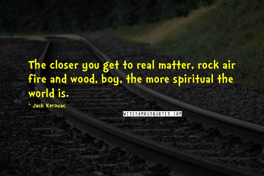 Jack Kerouac Quotes: The closer you get to real matter, rock air fire and wood, boy, the more spiritual the world is.