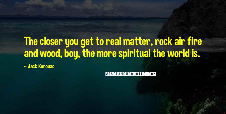 Jack Kerouac Quotes: The closer you get to real matter, rock air fire and wood, boy, the more spiritual the world is.
