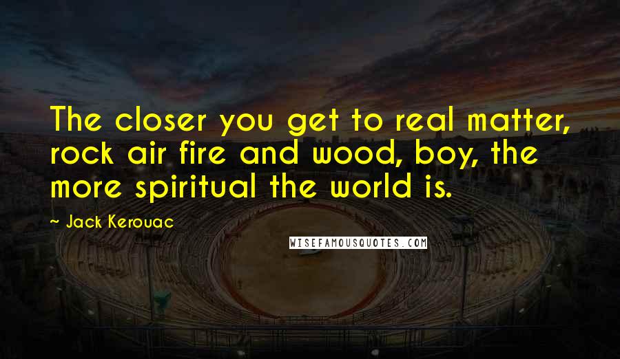 Jack Kerouac Quotes: The closer you get to real matter, rock air fire and wood, boy, the more spiritual the world is.