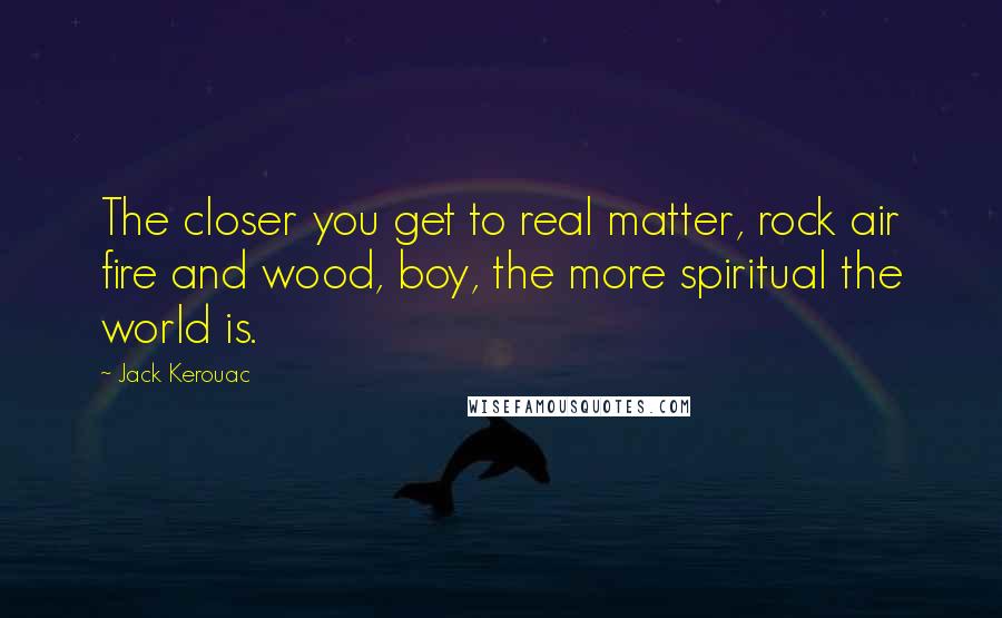 Jack Kerouac Quotes: The closer you get to real matter, rock air fire and wood, boy, the more spiritual the world is.